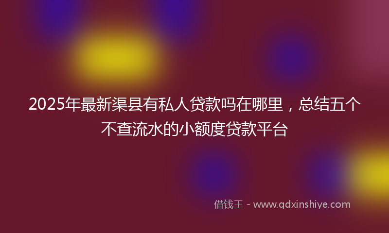 2025年最新渠县有私人贷款吗在哪里，总结五个不查流水的小额度贷款平台