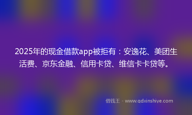 2025年的现金借款app被拒有：安逸花、美团生活费、京东金融、信用卡贷、维信卡卡贷等。