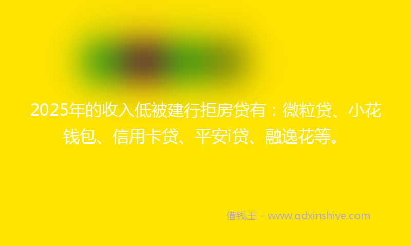 2025年的收入低被建行拒房贷有：微粒贷、小花钱包、信用卡贷、平安i贷、融逸花等。