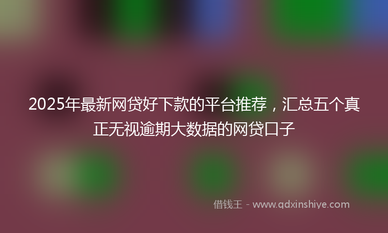 2025年最新网贷好下款的平台推荐，汇总五个真正无视逾期大数据的网贷口子