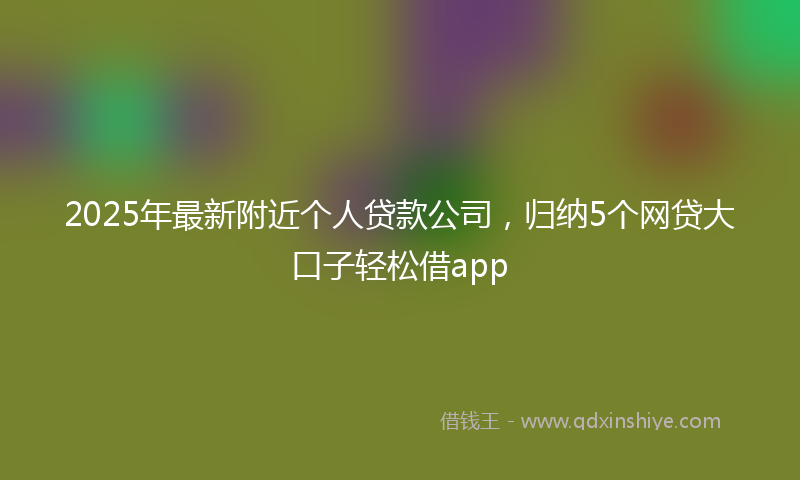 2025年最新附近个人贷款公司，归纳5个网贷大口子轻松借app