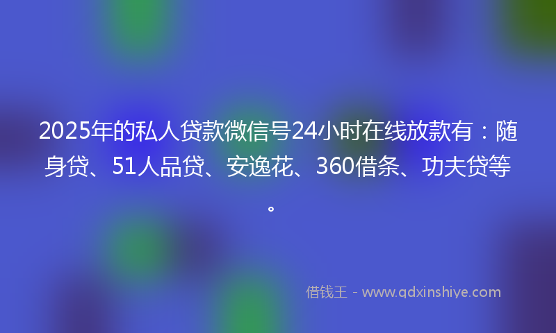 2025年的私人贷款微信号24小时在线放款有：随身贷、51人品贷、安逸花、360借条、功夫贷等。