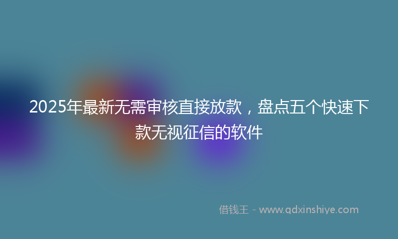 2025年最新无需审核直接放款，盘点五个快速下款无视征信的软件