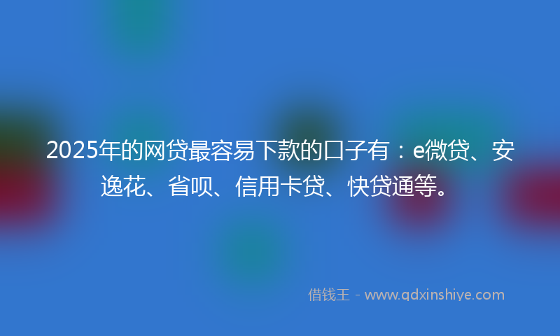 2025年的网贷最容易下款的口子有：e微贷、安逸花、省呗、信用卡贷、快贷通等。