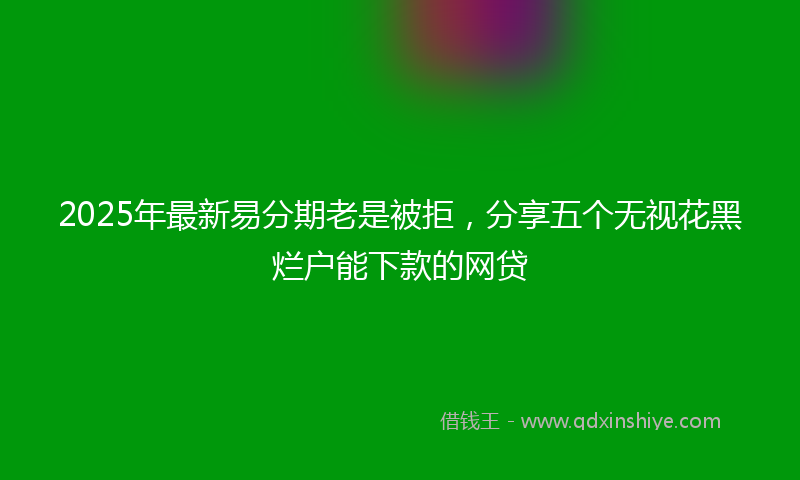 2025年最新易分期老是被拒，分享五个无视花黑烂户能下款的网贷