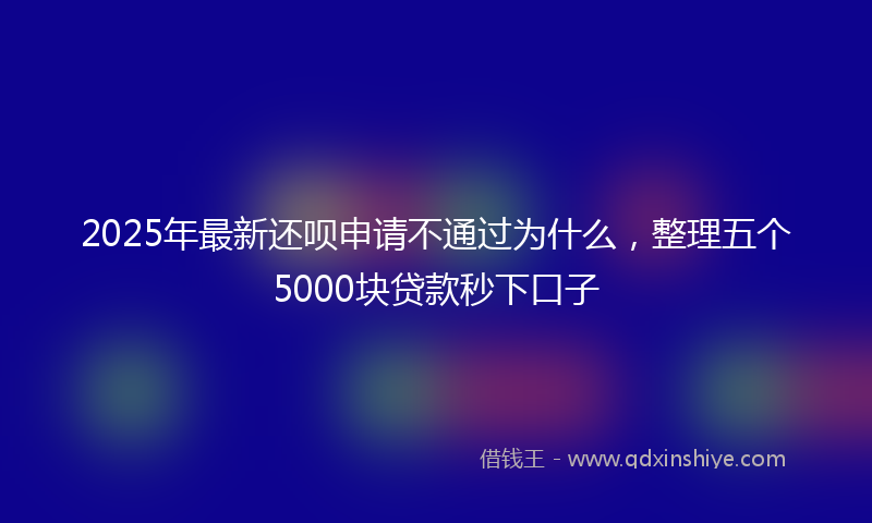 2025年最新还呗申请不通过为什么，整理五个5000块贷款秒下口子
