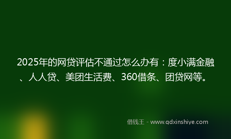 2025年的网贷评估不通过怎么办有：度小满金融、人人贷、美团生活费、360借条、团贷网等。
