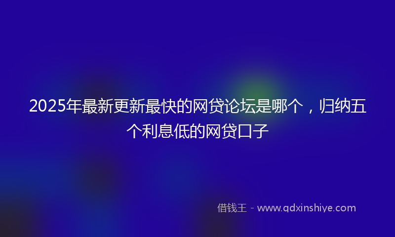 2025年最新更新最快的网贷论坛是哪个，归纳五个利息低的网贷口子
