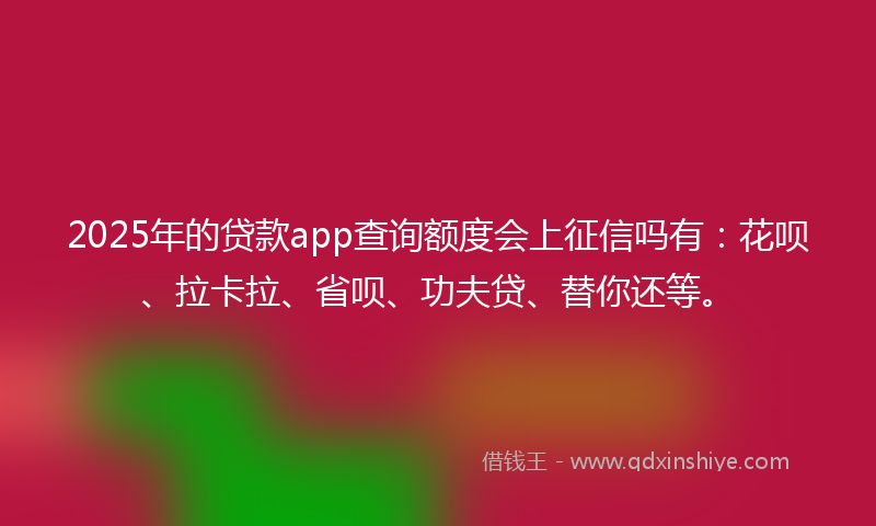 2025年的贷款app查询额度会上征信吗有：花呗、拉卡拉、省呗、功夫贷、替你还等。