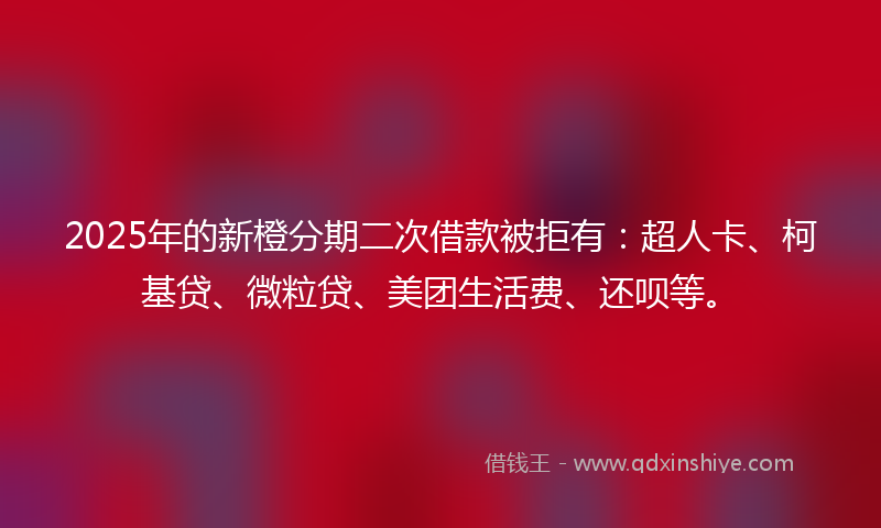2025年的新橙分期二次借款被拒有：超人卡、柯基贷、微粒贷、美团生活费、还呗等。