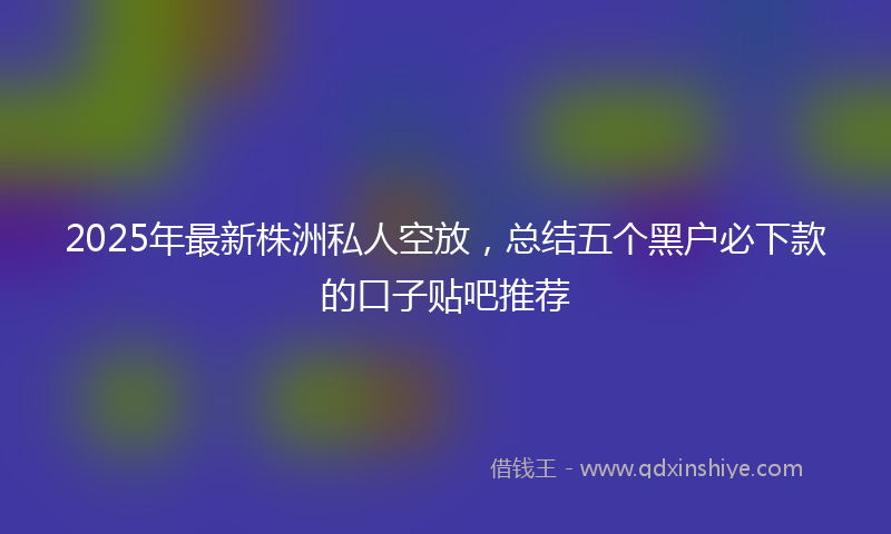 2025年最新株洲私人空放，总结五个黑户必下款的口子贴吧推荐