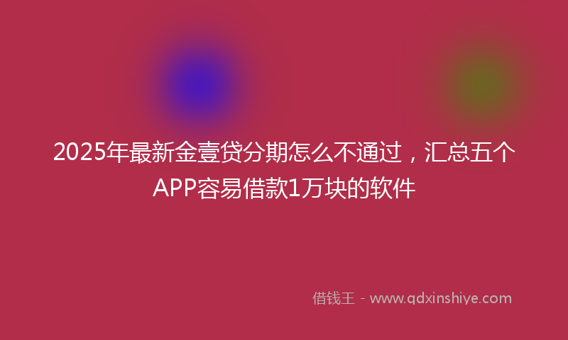 2025年最新金壹贷分期怎么不通过，汇总五个APP容易借款1万块的软件