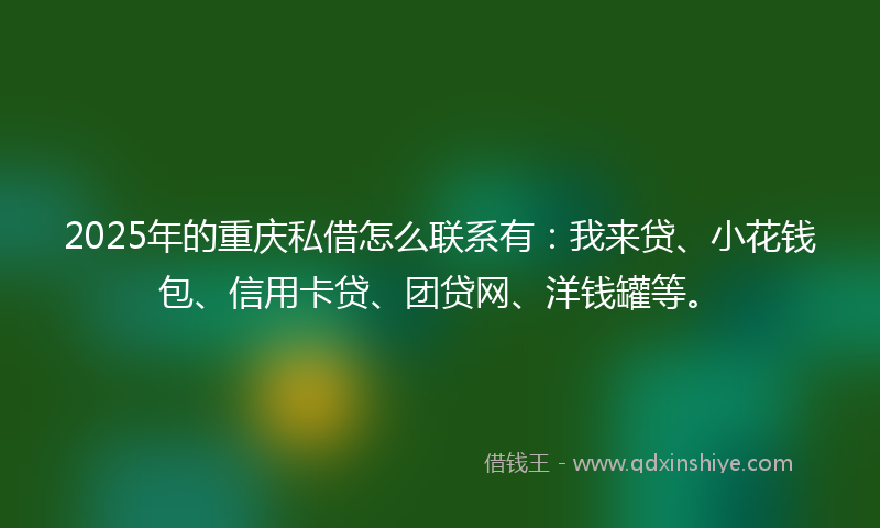 2025年的重庆私借怎么联系有：我来贷、小花钱包、信用卡贷、团贷网、洋钱罐等。