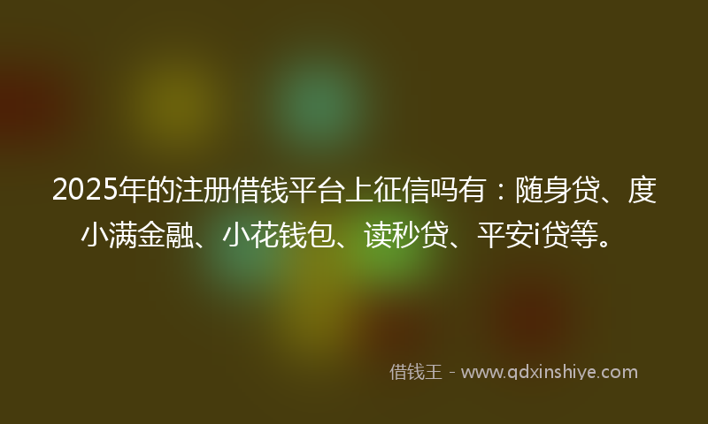 2025年的注册借钱平台上征信吗有：随身贷、度小满金融、小花钱包、读秒贷、平安i贷等。