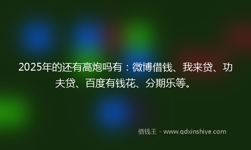 2025年的还有高炮吗有：微博借钱、我来贷、功夫贷、百度有钱花、分期乐等。