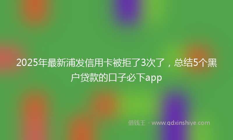 2025年最新浦发信用卡被拒了3次了，总结5个黑户贷款的口子必下app