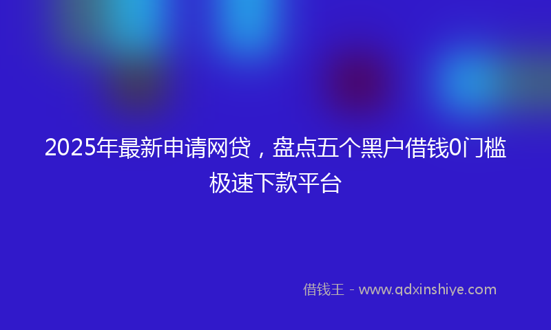 2025年最新申请网贷，盘点五个黑户借钱0门槛极速下款平台