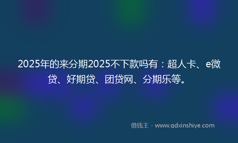 2025年的来分期2025不下款吗有：超人卡、e微贷、好期贷、团贷网、分期乐等。