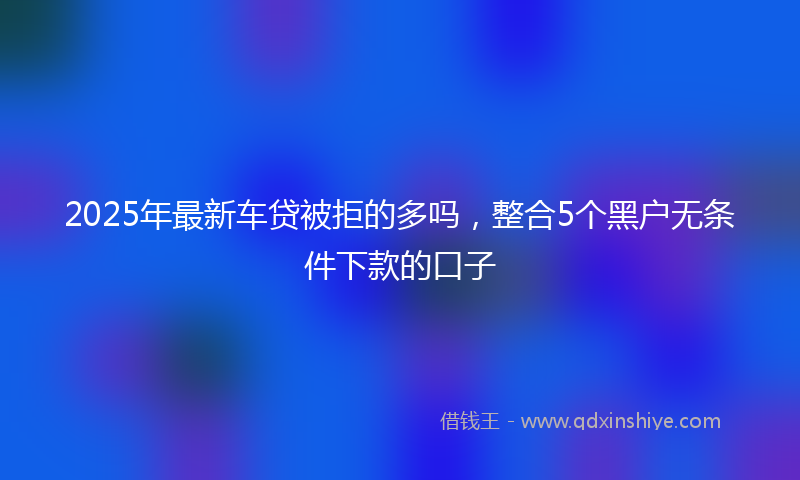 2025年最新车贷被拒的多吗，整合5个黑户无条件下款的口子