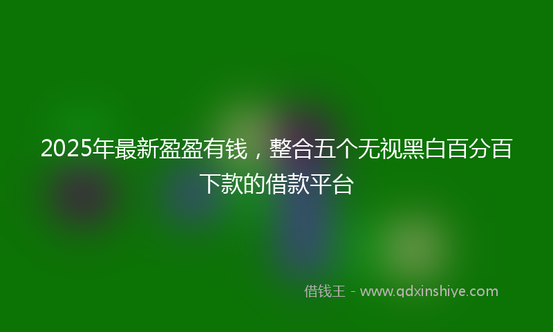2025年最新盈盈有钱，整合五个无视黑白百分百下款的借款平台