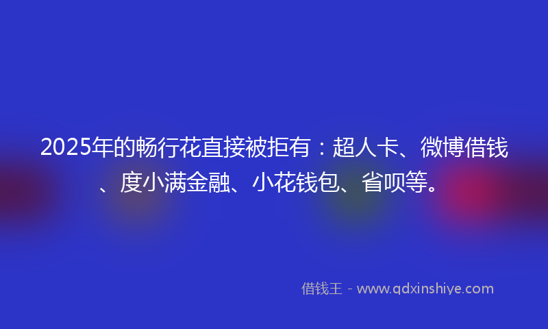 2025年的畅行花直接被拒有：超人卡、微博借钱、度小满金融、小花钱包、省呗等。