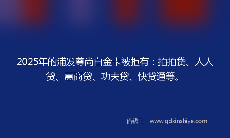 2025年的浦发尊尚白金卡被拒有：拍拍贷、人人贷、惠商贷、功夫贷、快贷通等。