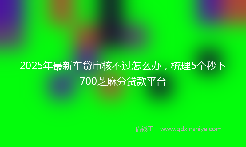 2025年最新车贷审核不过怎么办，梳理5个秒下700芝麻分贷款平台