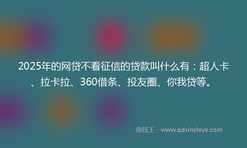 2025年的网贷不看征信的贷款叫什么有：超人卡、拉卡拉、360借条、投友圈、你我贷等。