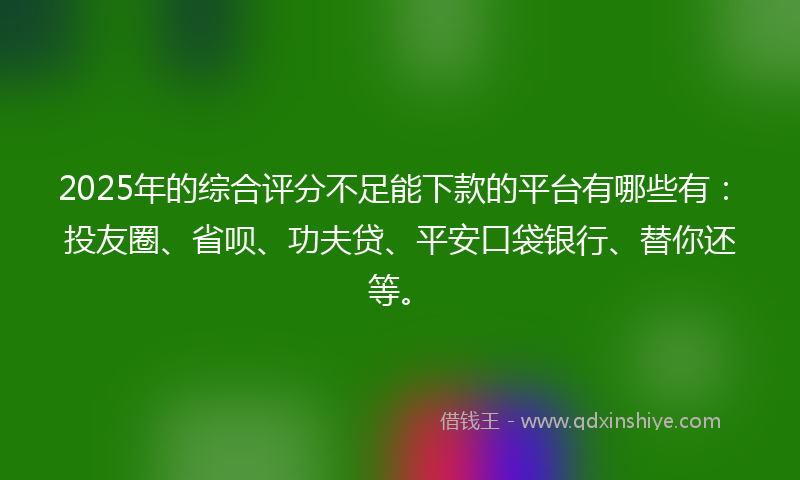 2025年的综合评分不足能下款的平台有哪些有：投友圈、省呗、功夫贷、平安口袋银行、替你还等。