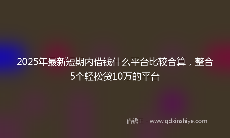 2025年最新短期内借钱什么平台比较合算，整合5个轻松贷10万的平台