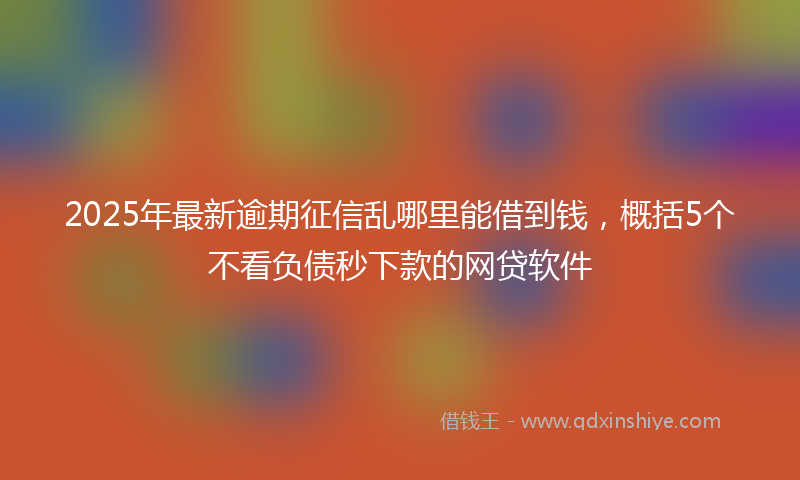2025年最新逾期征信乱哪里能借到钱，概括5个不看负债秒下款的网贷软件