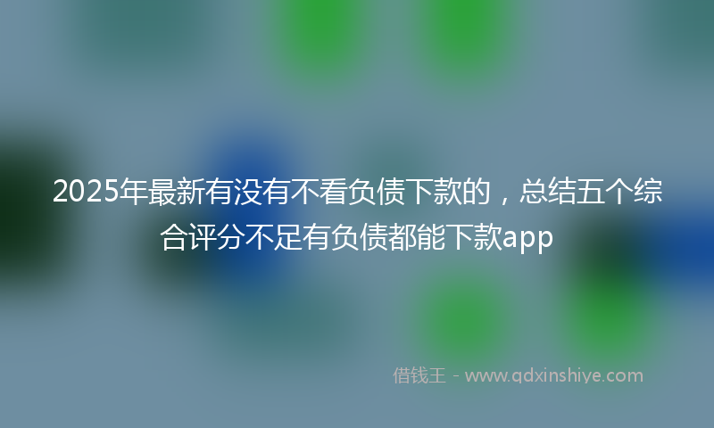 2025年最新有没有不看负债下款的，总结五个综合评分不足有负债都能下款app