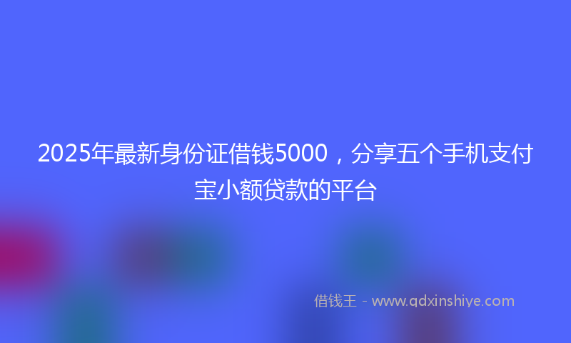 2025年最新身份证借钱5000，分享五个手机支付宝小额贷款的平台