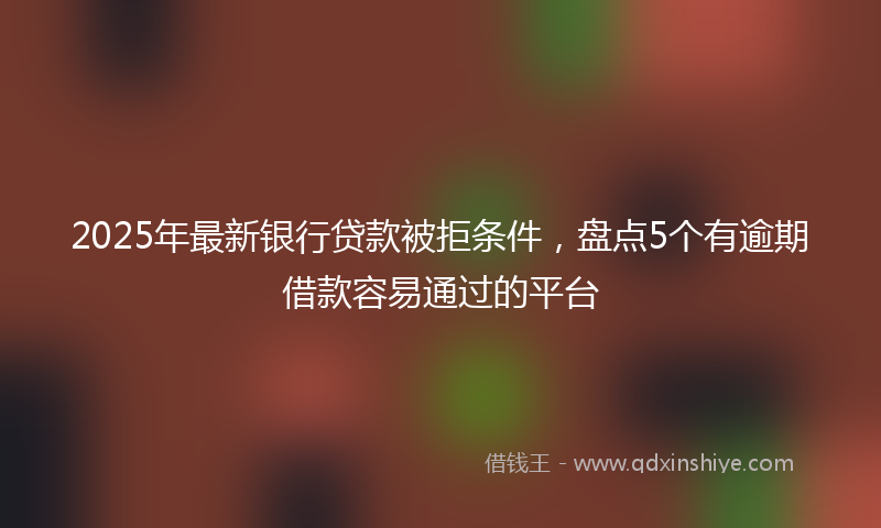 2025年最新银行贷款被拒条件，盘点5个有逾期借款容易通过的平台