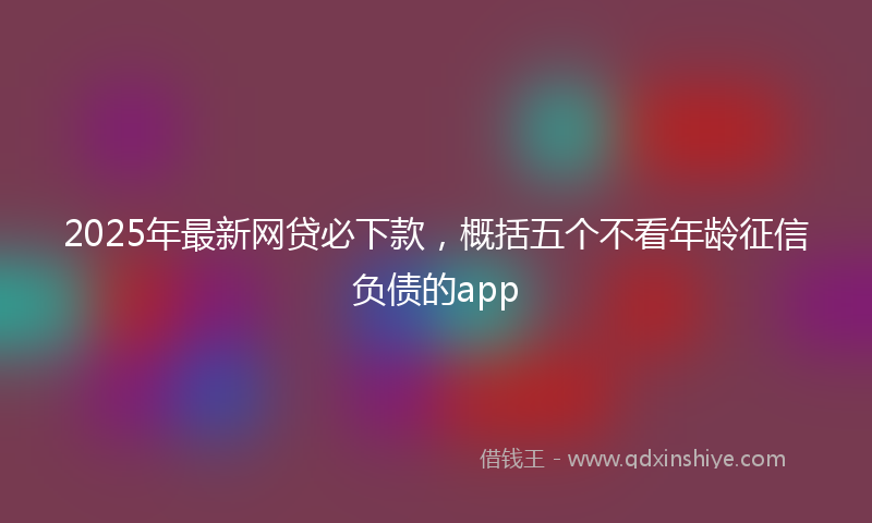 2025年最新网贷必下款，概括五个不看年龄征信负债的app