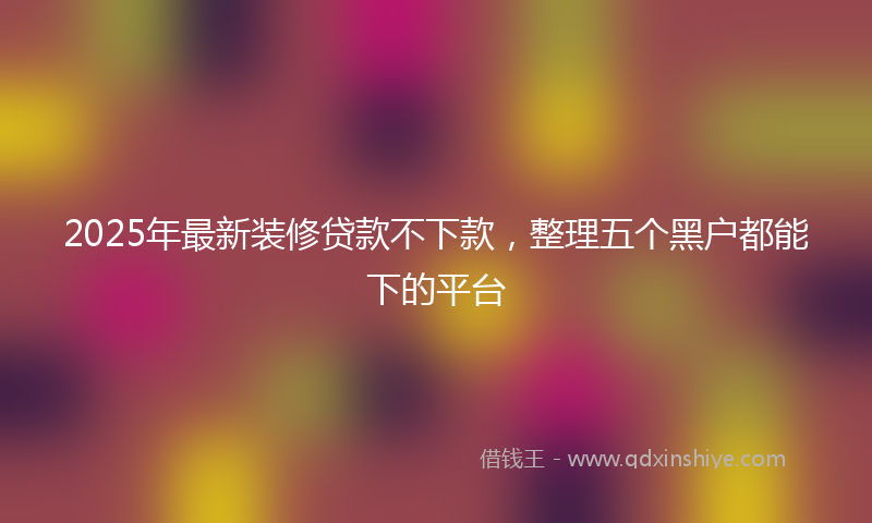 2025年最新装修贷款不下款，整理五个黑户都能下的平台