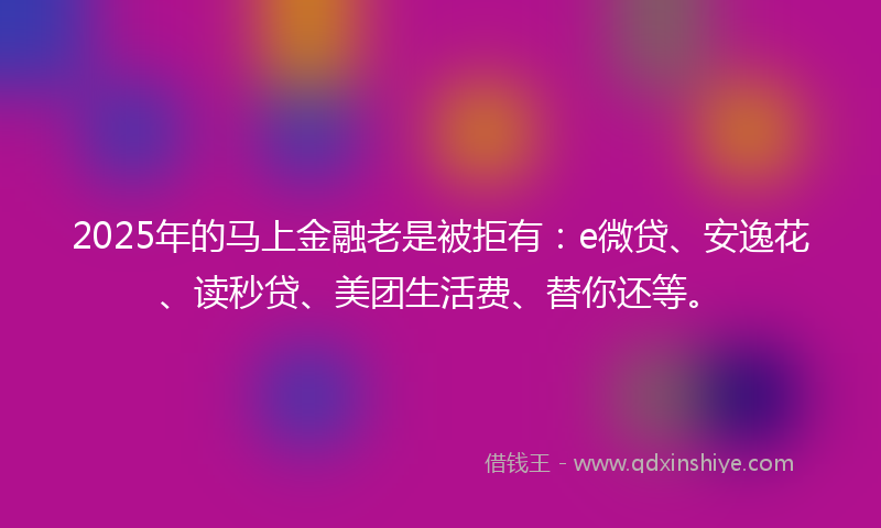 2025年的马上金融老是被拒有：e微贷、安逸花、读秒贷、美团生活费、替你还等。