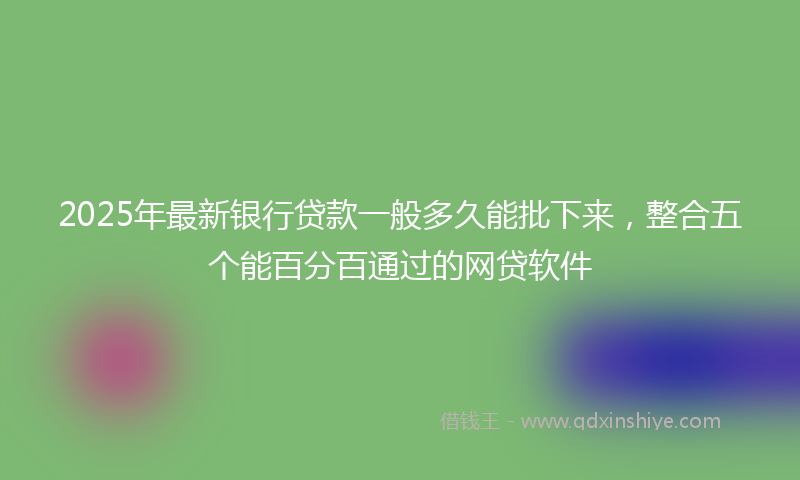 2025年最新银行贷款一般多久能批下来，整合五个能百分百通过的网贷软件