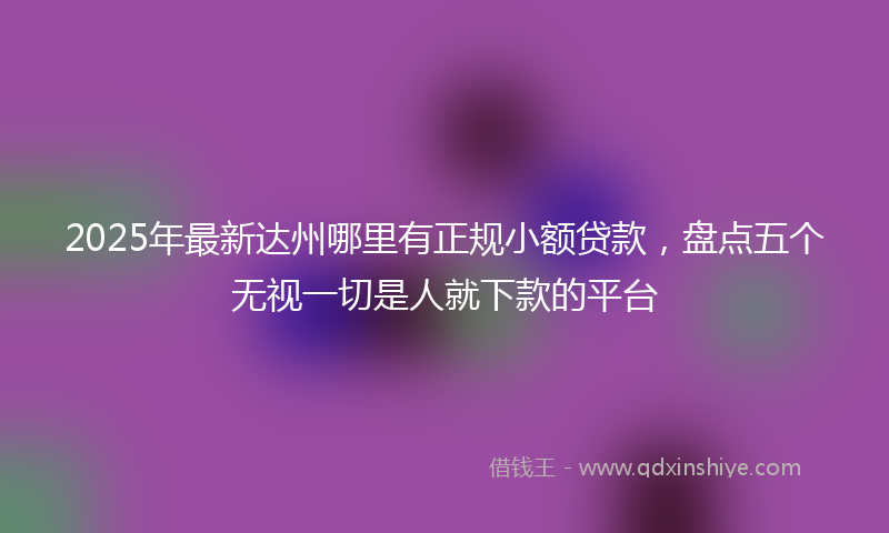 2025年最新达州哪里有正规小额贷款，盘点五个无视一切是人就下款的平台