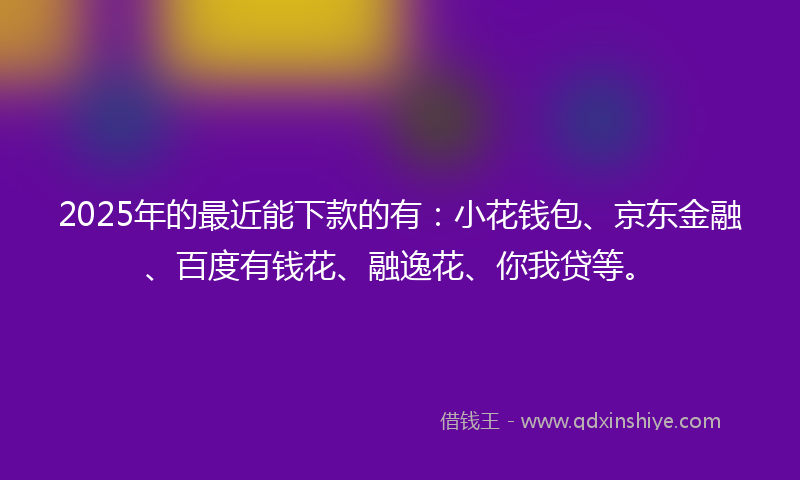 2025年的最近能下款的有：小花钱包、京东金融、百度有钱花、融逸花、你我贷等。