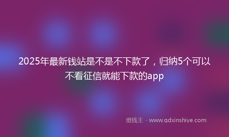 2025年最新钱站是不是不下款了，归纳5个可以不看征信就能下款的app