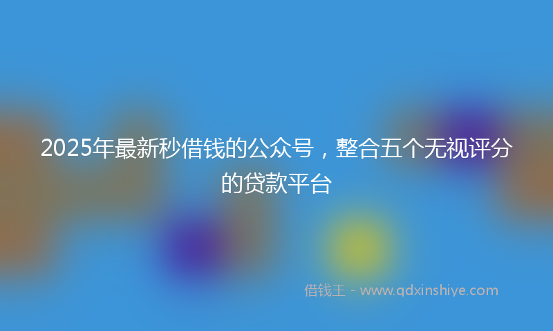 2025年最新秒借钱的公众号，整合五个无视评分的贷款平台