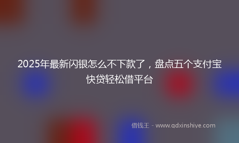 2025年最新闪银怎么不下款了，盘点五个支付宝快贷轻松借平台
