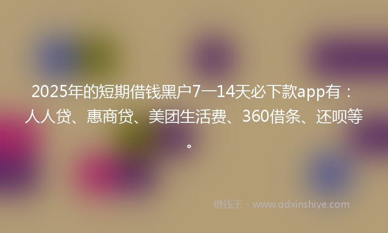 2025年的短期借钱黑户7一14天必下款app有：人人贷、惠商贷、美团生活费、360借条、还呗等。