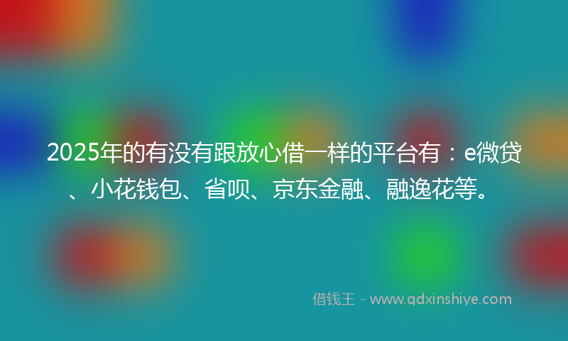 2025年的有没有跟放心借一样的平台有：e微贷、小花钱包、省呗、京东金融、融逸花等。