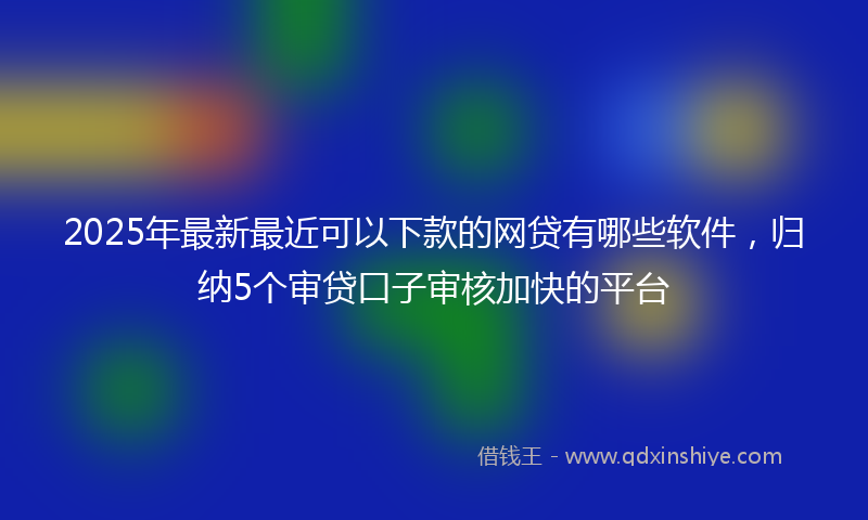 2025年最新最近可以下款的网贷有哪些软件，归纳5个审贷口子审核加快的平台