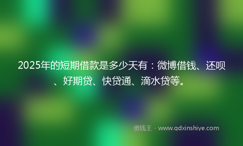 2025年的短期借款是多少天有：微博借钱、还呗、好期贷、快贷通、滴水贷等。