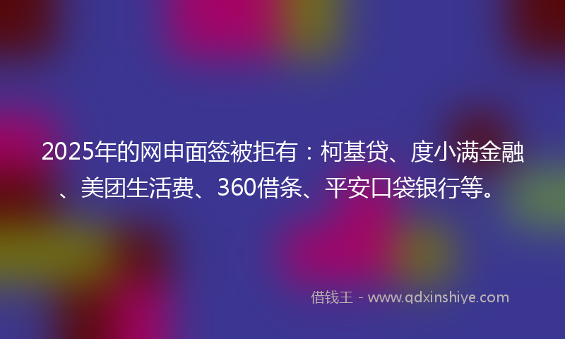 2025年的网申面签被拒有：柯基贷、度小满金融、美团生活费、360借条、平安口袋银行等。