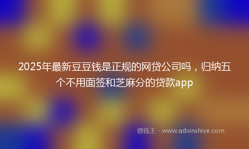 2025年最新豆豆钱是正规的网贷公司吗，归纳五个不用面签和芝麻分的贷款app