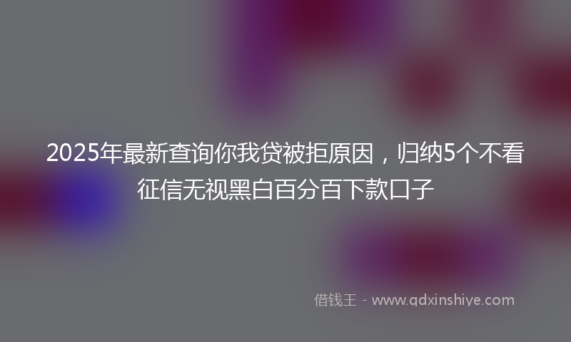 2025年最新查询你我贷被拒原因，归纳5个不看征信无视黑白百分百下款口子